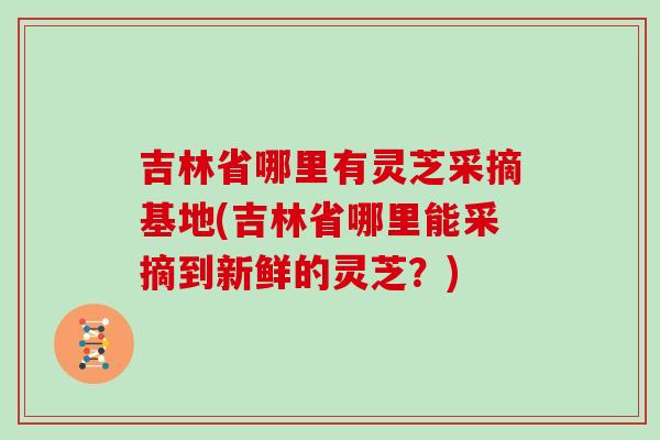 吉林省哪里有灵芝采摘基地(吉林省哪里能采摘到新鲜的灵芝？)