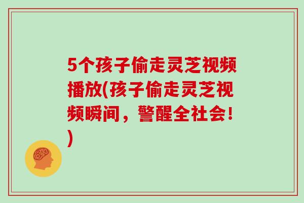 5个孩子偷走灵芝视频播放(孩子偷走灵芝视频瞬间，警醒全社会！)