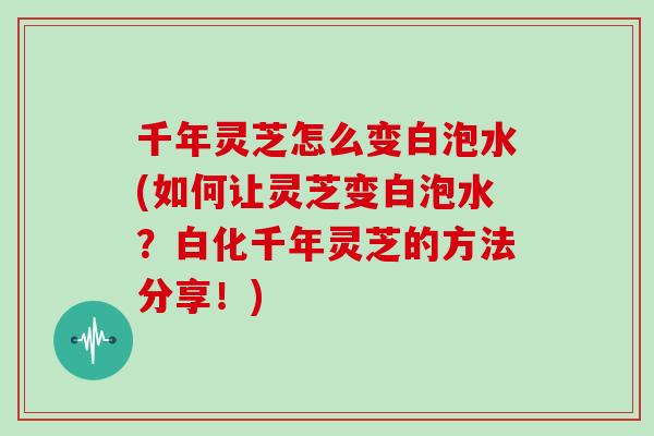 千年灵芝怎么变白泡水(如何让灵芝变白泡水？白化千年灵芝的方法分享！)