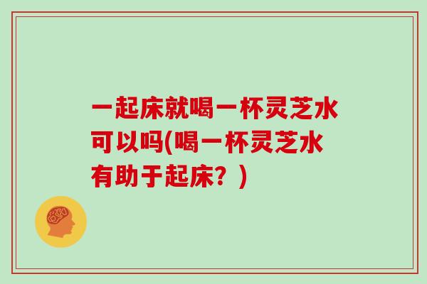 一起床就喝一杯灵芝水可以吗(喝一杯灵芝水有助于起床？)