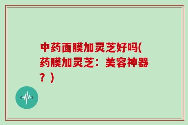 中药面膜加灵芝好吗(药膜加灵芝：美容神器？)