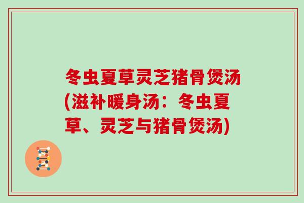 冬虫夏草灵芝猪骨煲汤(滋补暖身汤：冬虫夏草、灵芝与猪骨煲汤)