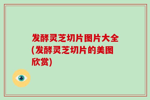 发酵灵芝切片图片大全(发酵灵芝切片的美图欣赏)