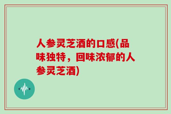 人参灵芝酒的口感(品味独特，回味浓郁的人参灵芝酒)