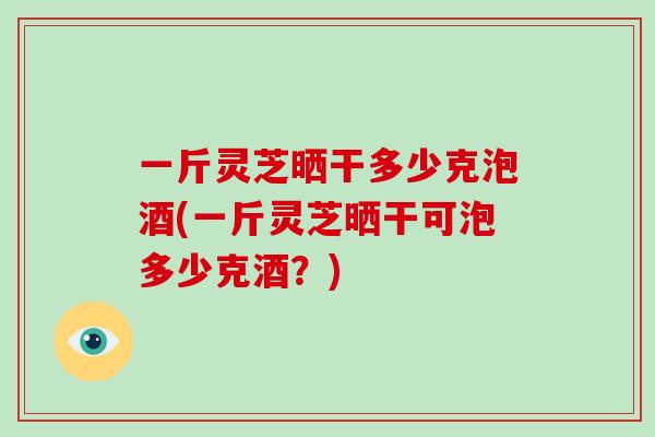 一斤灵芝晒干多少克泡酒(一斤灵芝晒干可泡多少克酒？)