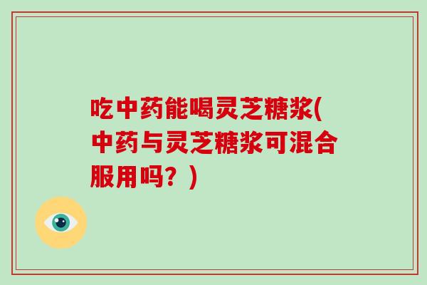 吃中药能喝灵芝糖浆(中药与灵芝糖浆可混合服用吗?)-第1张图片-灵芝大师 吃中药能喝灵芝糖浆(中药与灵芝糖浆可混合服用吗?)-第1张图片-灵芝大师