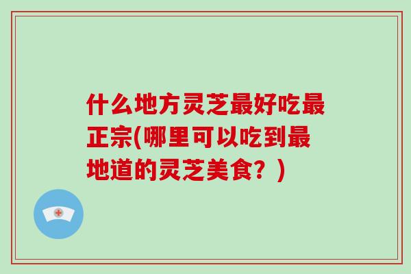 什么地方灵芝最好吃最正宗(哪里可以吃到最地道的灵芝美食？)