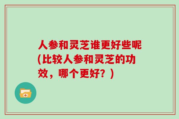 人参和灵芝谁更好些呢(比较人参和灵芝的功效，哪个更好？)