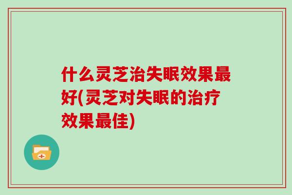 什么灵芝治失眠效果最好(灵芝对失眠的治疗效果最佳)