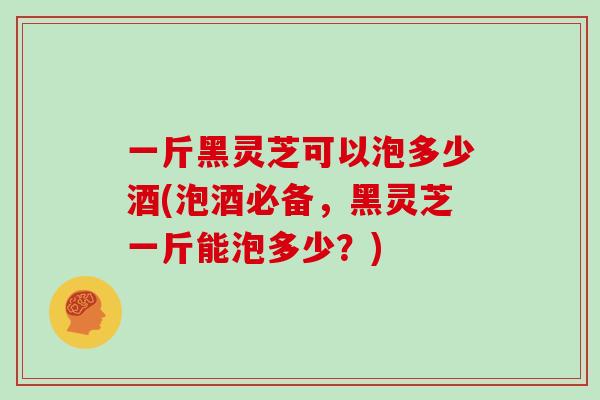 一斤黑灵芝可以泡多少酒(泡酒必备，黑灵芝一斤能泡多少？)