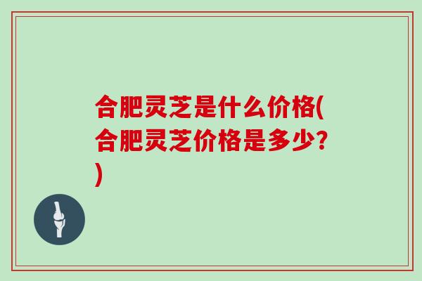 合肥灵芝是什么价格(合肥灵芝价格是多少？)