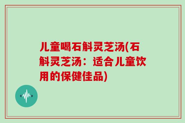 儿童喝石斛灵芝汤(石斛灵芝汤：适合儿童饮用的保健佳品)
