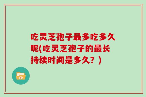 吃灵芝孢子最多吃多久呢(吃灵芝孢子的最长持续时间是多久？)