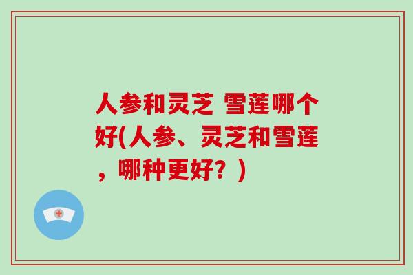 人参和灵芝 雪莲哪个好(人参、灵芝和雪莲，哪种更好？)