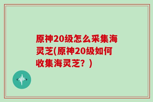 原神20级怎么采集海灵芝(原神20级如何收集海灵芝？)