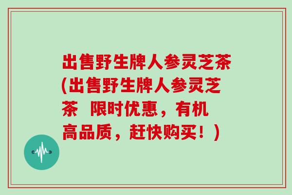 出售野生牌人参灵芝茶(出售野生牌人参灵芝茶  限时优惠，有机高品质，赶快购买！)