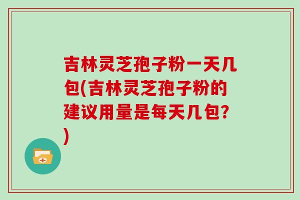 吉林灵芝孢子粉一天几包(吉林灵芝孢子粉的建议用量是每天几包?)-第1张图片-灵芝大师 吉林灵芝孢子粉一天几包(吉林灵芝孢子粉的建议用量是每天几包?)-第1张图片-灵芝大师
