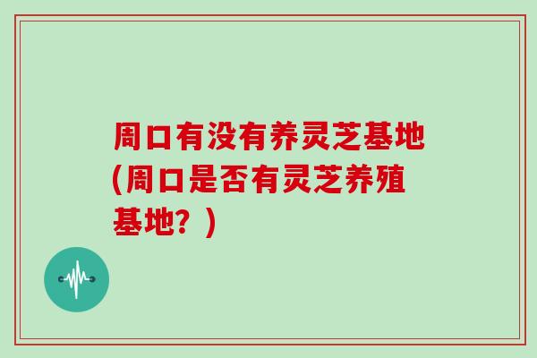 周口有没有养灵芝基地(周口是否有灵芝养殖基地？)