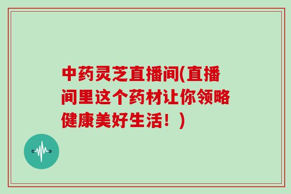 中药灵芝直播间(直播间里这个药材让你领略健康美好生活！)-第1张图片-灵芝大师