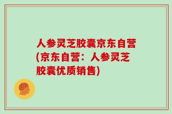 人参灵芝胶囊京东自营(京东自营：人参灵芝胶囊优质销售)