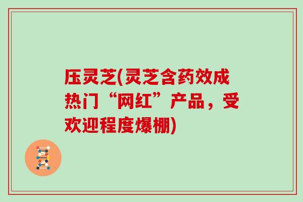 压灵芝(灵芝含药效成热门“网红”产品，受欢迎程度爆棚)