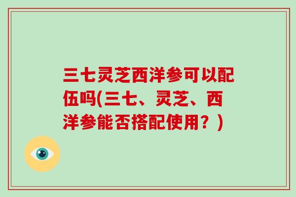 三七灵芝西洋参可以配伍吗(三七、灵芝、西洋参能否搭配使用？)