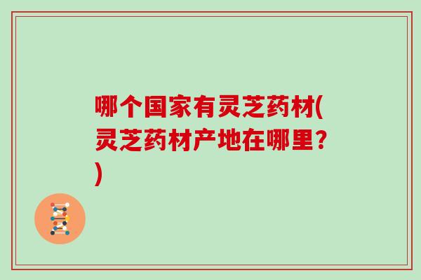 哪个国家有灵芝药材(灵芝药材产地在哪里？)