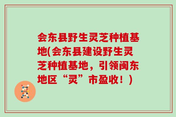 会东县野生灵芝种植基地(会东县建设野生灵芝种植基地，引领闽东地区“灵”市盈收！)