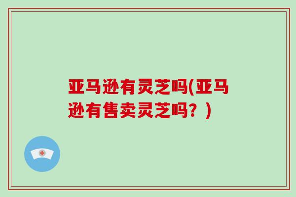 亚马逊有灵芝吗(亚马逊有售卖灵芝吗？)