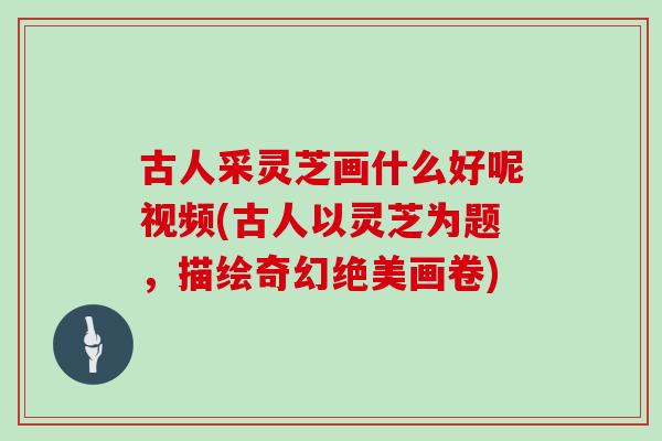 古人采灵芝画什么好呢视频(古人以灵芝为题，描绘奇幻绝美画卷)