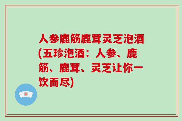 人参鹿筋鹿茸灵芝泡酒(五珍泡酒：人参、鹿筋、鹿茸、灵芝让你一饮而尽)