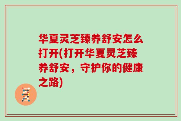 华夏灵芝臻养舒安怎么打开(打开华夏灵芝臻养舒安，守护你的健康之路)