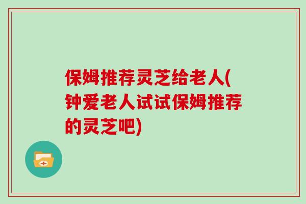 保姆推荐灵芝给老人(钟爱老人试试保姆推荐的灵芝吧)