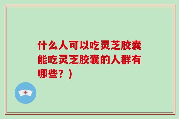 什么人可以吃灵芝胶囊能吃灵芝胶囊的人群有哪些？)