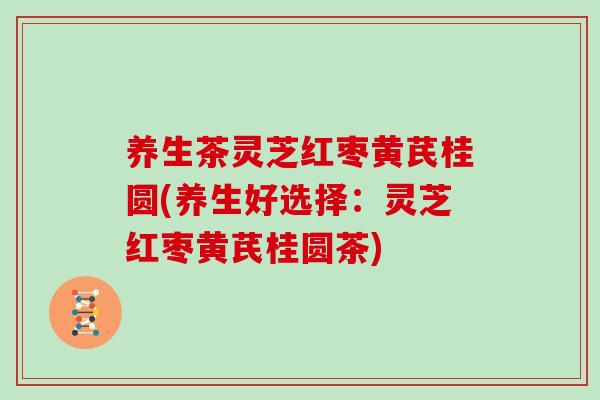 养生茶灵芝红枣黄芪桂圆(养生好选择：灵芝红枣黄芪桂圆茶)