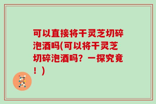 可以直接将干灵芝切碎泡酒吗(可以将干灵芝切碎泡酒吗？一探究竟！)
