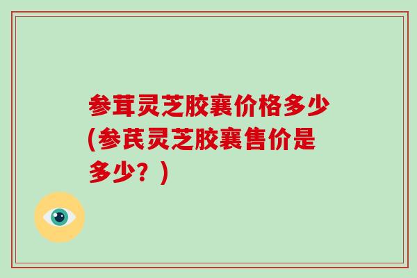 参茸灵芝胶襄价格多少(参芪灵芝胶襄售价是多少?)-第1张图片-灵芝大师 参茸灵芝胶襄价格多少(参芪灵芝胶襄售价是多少?)-第1张图片-灵芝大师