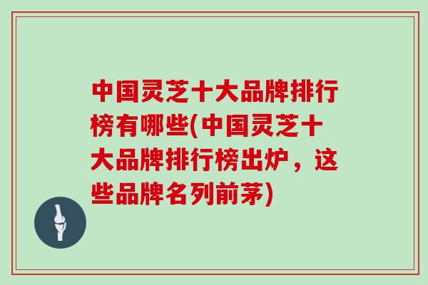 中国灵芝十大品牌排行榜有哪些(中国灵芝十大品牌排行榜出炉，这些品牌名列前茅)