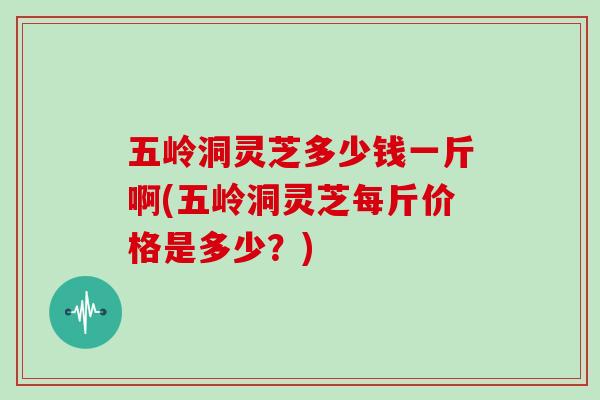 五岭洞灵芝多少钱一斤啊(五岭洞灵芝每斤价格是多少？)