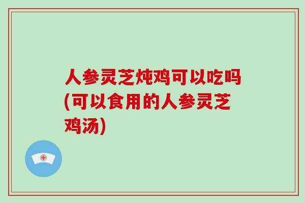 人参灵芝炖鸡可以吃吗(可以食用的人参灵芝鸡汤)-第1张图片-灵芝大师