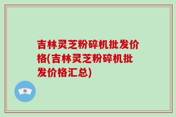 吉林灵芝粉碎机批发价格(吉林灵芝粉碎机批发价格汇总)