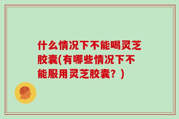 什么情况下不能喝灵芝胶囊(有哪些情况下不能服用灵芝胶囊？)