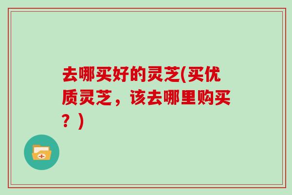 去哪买好的灵芝(买优质灵芝，该去哪里购买？)