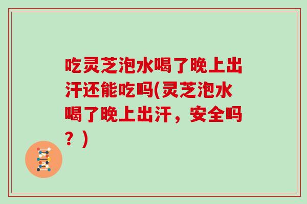 吃灵芝泡水喝了晚上出汗还能吃吗(灵芝泡水喝了晚上出汗，安全吗？)