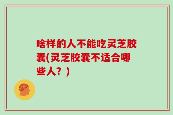 啥样的人不能吃灵芝胶囊(灵芝胶囊不适合哪些人？)
