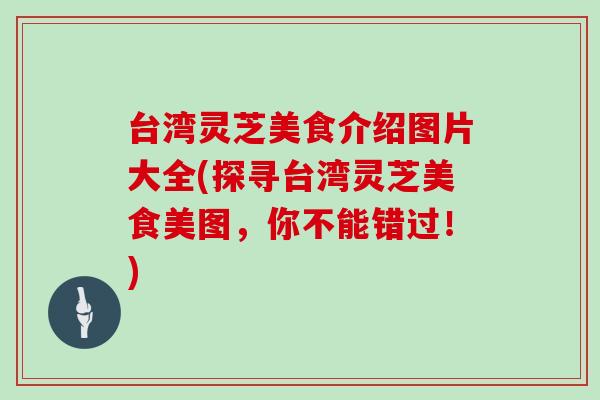 台湾灵芝美食介绍图片大全(探寻台湾灵芝美食美图,你不能错过!)-第1张图片-灵芝大师 台湾灵芝美食介绍图片大全(探寻台湾灵芝美食美图,你不能错过!)-第1张图片-灵芝大师