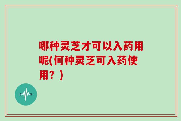 哪种灵芝才可以入药用呢(何种灵芝可入药使用？)