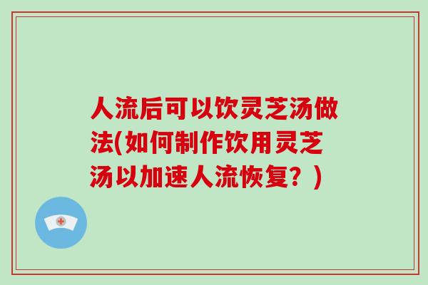 人流后可以饮灵芝汤做法(如何制作饮用灵芝汤以加速人流恢复？)