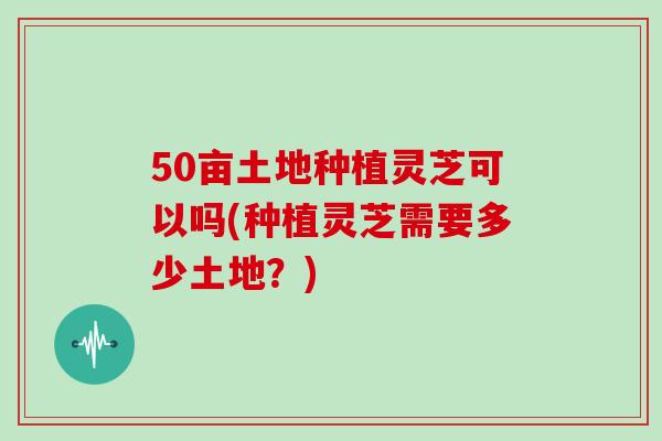 50亩土地种植灵芝可以吗(种植灵芝需要多少土地？)-第1张图片-灵芝大师