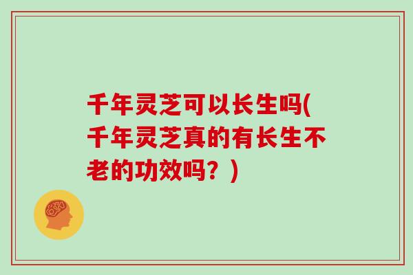 千年灵芝可以长生吗(千年灵芝真的有长生不老的功效吗？)